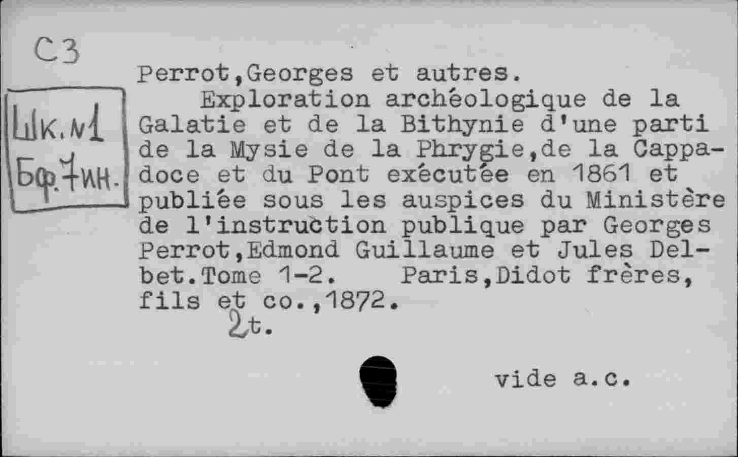 ﻿сз
LiIk.a/1
Perrot»Georges et autres.
Exploration archéologique de la Galatie et de la Bithynie d’une parti de la Mysie de la Phrygie,de la Cappa-doce et du Pont exêcutee en 1861 et publiée sous les auspices du Ministère de l’instruction publique par Georges Perrot,Edmond Guillaume et Jules Del-bet.Tome 1-2. Paris,Didot frères, fils et co.,1872.
2a
vide a.c.